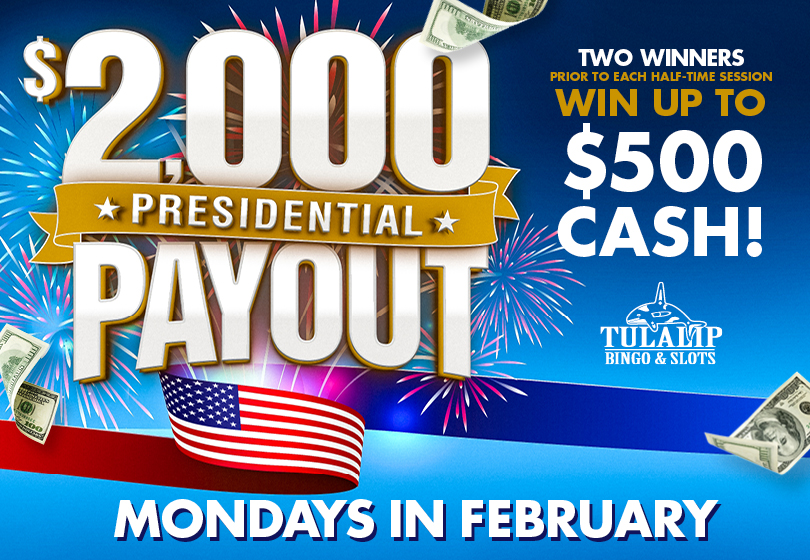 Tulalip Bingo $2,000 Presidential Payout Drawings, Mondays in February, prior to every half-time. Two lucky winners will be drawn prior to every half-time session to select a president and win cash prizes up to $500. 