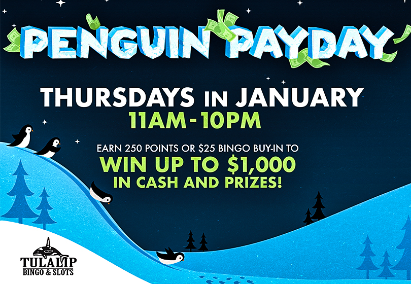 Penguin Payday Thursdays in January 2022, 11AM - 10PM at Tulalip Bingo. Win up to $1,000 in ice cold cash! Plus win Free Play, gifts or free bingo. Earn 250 slots points or $25 bingo buy-in to qualify each Thursday. 
